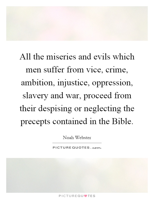 All the miseries and evils which men suffer from vice, crime, ambition, injustice, oppression, slavery and war, proceed from their despising or neglecting the precepts contained in the Bible Picture Quote #1