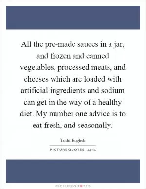 All the pre-made sauces in a jar, and frozen and canned vegetables, processed meats, and cheeses which are loaded with artificial ingredients and sodium can get in the way of a healthy diet. My number one advice is to eat fresh, and seasonally Picture Quote #1