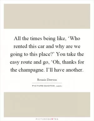 All the times being like, ‘Who rented this car and why are we going to this place?’ You take the easy route and go, ‘Oh, thanks for the champagne. I’ll have another Picture Quote #1