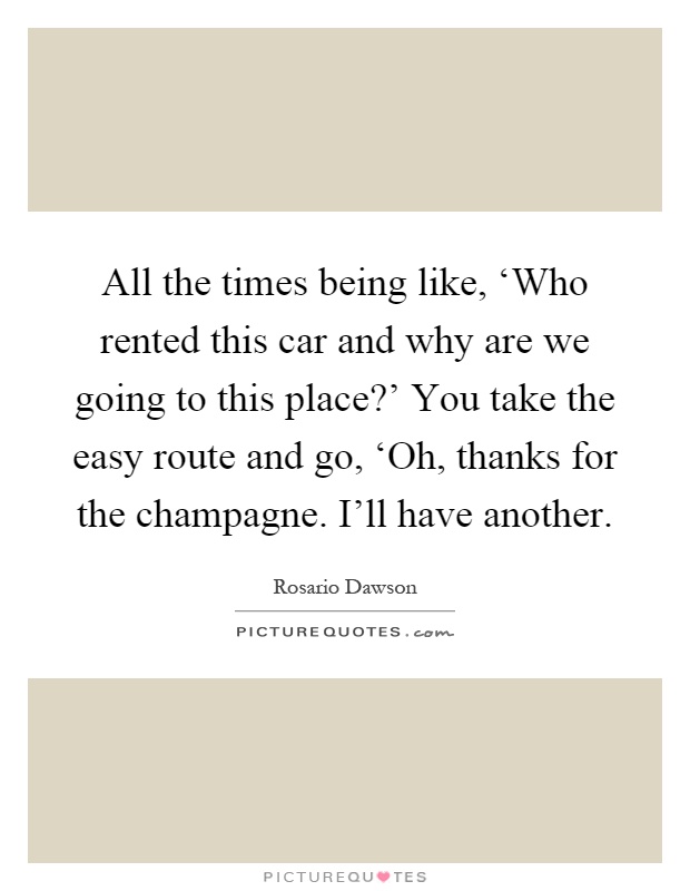 All the times being like, ‘Who rented this car and why are we going to this place?' You take the easy route and go, ‘Oh, thanks for the champagne. I'll have another Picture Quote #1