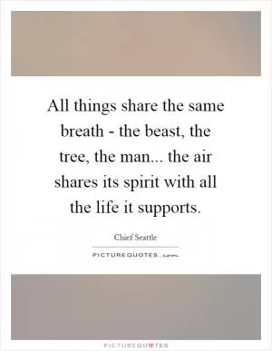 All things share the same breath - the beast, the tree, the man... the air shares its spirit with all the life it supports Picture Quote #1