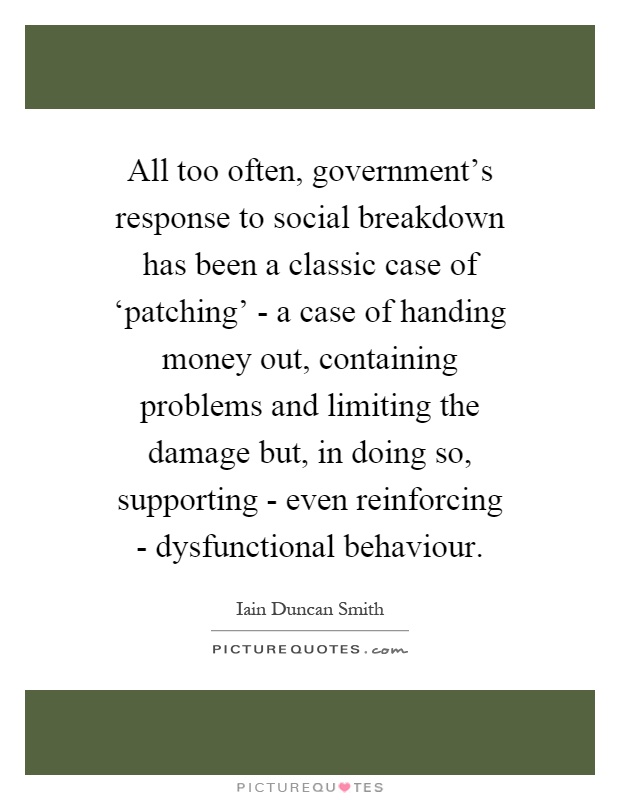 All too often, government's response to social breakdown has been a classic case of ‘patching' - a case of handing money out, containing problems and limiting the damage but, in doing so, supporting - even reinforcing - dysfunctional behaviour Picture Quote #1