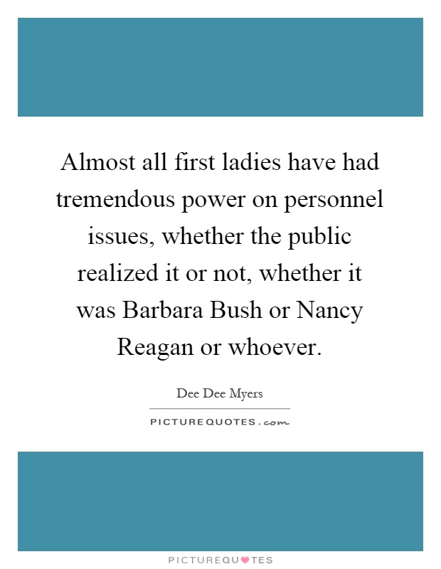 Almost all first ladies have had tremendous power on personnel issues, whether the public realized it or not, whether it was Barbara Bush or Nancy Reagan or whoever Picture Quote #1