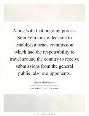 Along with that ongoing process Sinn Fein took a decision to establish a peace commission which had the responsibility to travel around the country to receive submissions from the general public, also our opponents Picture Quote #1