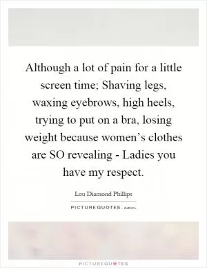 Although a lot of pain for a little screen time; Shaving legs, waxing eyebrows, high heels, trying to put on a bra, losing weight because women’s clothes are SO revealing - Ladies you have my respect Picture Quote #1