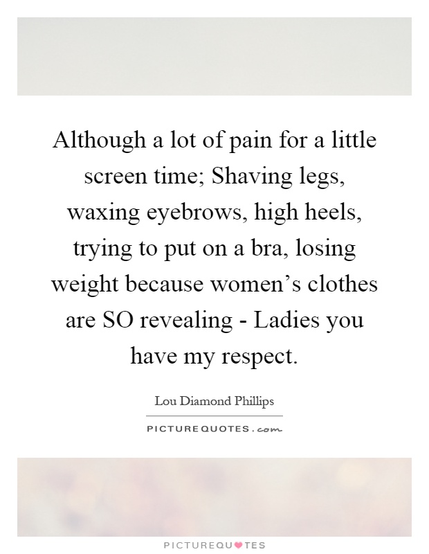 Although a lot of pain for a little screen time; Shaving legs, waxing eyebrows, high heels, trying to put on a bra, losing weight because women's clothes are SO revealing - Ladies you have my respect Picture Quote #1