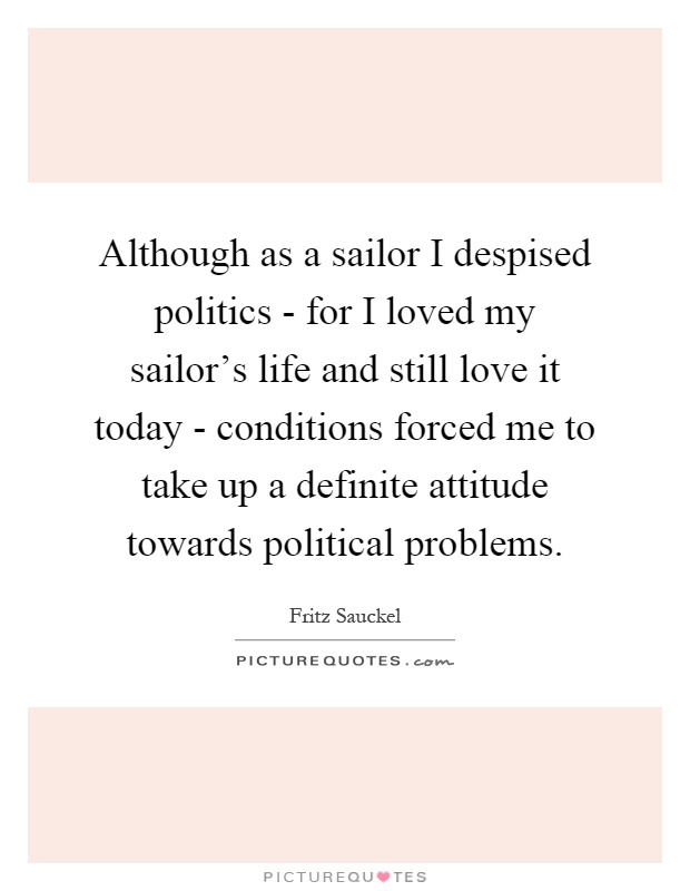 Although as a sailor I despised politics - for I loved my sailor's life and still love it today - conditions forced me to take up a definite attitude towards political problems Picture Quote #1