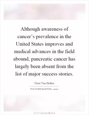 Although awareness of cancer’s prevalence in the United States improves and medical advances in the field abound, pancreatic cancer has largely been absent from the list of major success stories Picture Quote #1