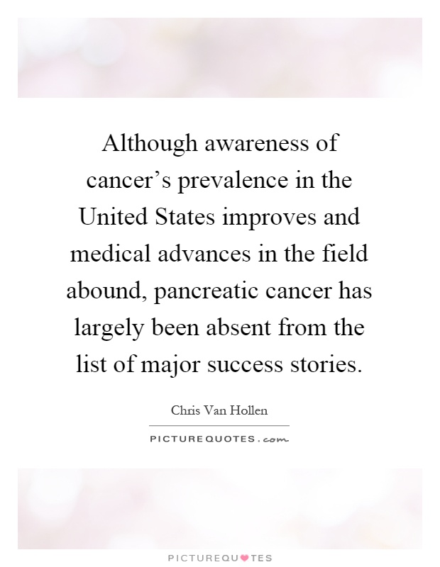 Although awareness of cancer's prevalence in the United States improves and medical advances in the field abound, pancreatic cancer has largely been absent from the list of major success stories Picture Quote #1