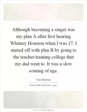 Although becoming a singer was my plan A after first hearing Whitney Houston when I was 17, I started off with plan B by going to the teacher-training college that my dad went to. It was a slow coming of age Picture Quote #1