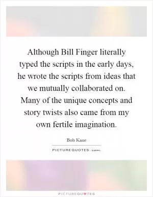 Although Bill Finger literally typed the scripts in the early days, he wrote the scripts from ideas that we mutually collaborated on. Many of the unique concepts and story twists also came from my own fertile imagination Picture Quote #1