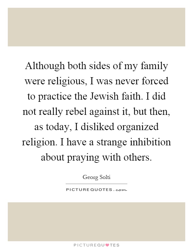 Although both sides of my family were religious, I was never forced to practice the Jewish faith. I did not really rebel against it, but then, as today, I disliked organized religion. I have a strange inhibition about praying with others Picture Quote #1
