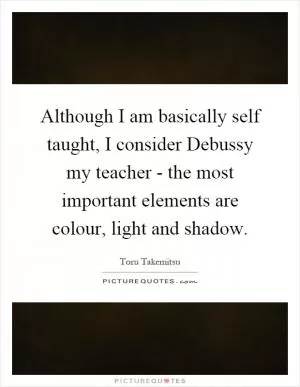 Although I am basically self taught, I consider Debussy my teacher - the most important elements are colour, light and shadow Picture Quote #1