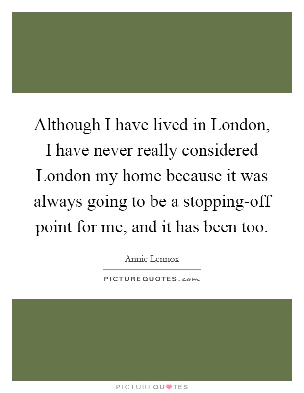 Although I have lived in London, I have never really considered London my home because it was always going to be a stopping-off point for me, and it has been too Picture Quote #1