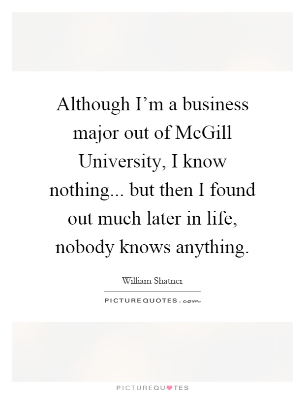 Although I'm a business major out of McGill University, I know nothing... but then I found out much later in life, nobody knows anything Picture Quote #1