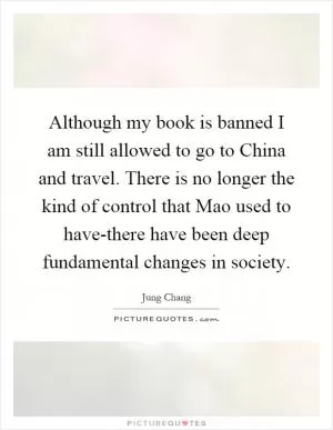 Although my book is banned I am still allowed to go to China and travel. There is no longer the kind of control that Mao used to have-there have been deep fundamental changes in society Picture Quote #1