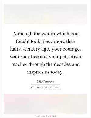 Although the war in which you fought took place more than half-a-century ago, your courage, your sacrifice and your patriotism reaches through the decades and inspires us today Picture Quote #1