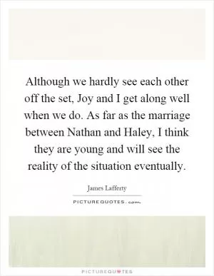 Although we hardly see each other off the set, Joy and I get along well when we do. As far as the marriage between Nathan and Haley, I think they are young and will see the reality of the situation eventually Picture Quote #1