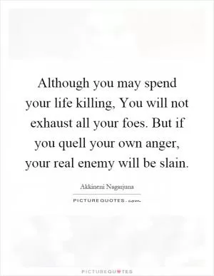 Although you may spend your life killing, You will not exhaust all your foes. But if you quell your own anger, your real enemy will be slain Picture Quote #1