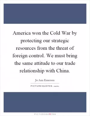 America won the Cold War by protecting our strategic resources from the threat of foreign control. We must bring the same attitude to our trade relationship with China Picture Quote #1