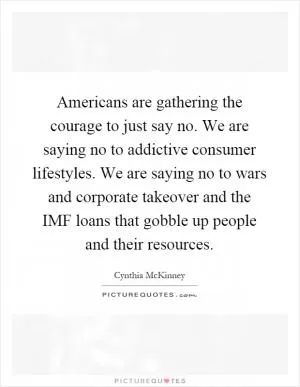Americans are gathering the courage to just say no. We are saying no to addictive consumer lifestyles. We are saying no to wars and corporate takeover and the IMF loans that gobble up people and their resources Picture Quote #1