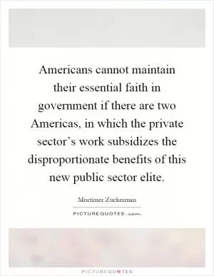 Americans cannot maintain their essential faith in government if there are two Americas, in which the private sector’s work subsidizes the disproportionate benefits of this new public sector elite Picture Quote #1
