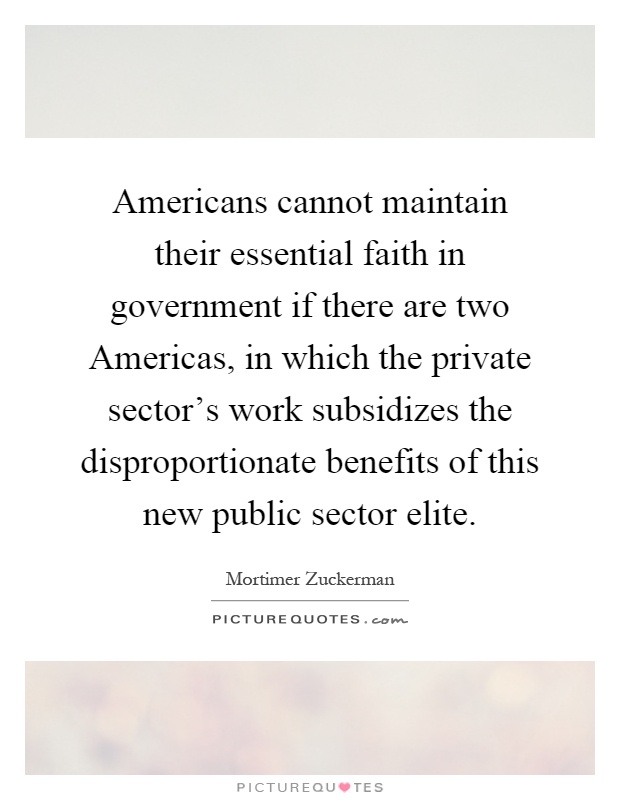 Americans cannot maintain their essential faith in government if there are two Americas, in which the private sector's work subsidizes the disproportionate benefits of this new public sector elite Picture Quote #1