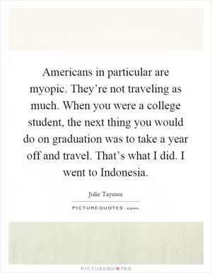 Americans in particular are myopic. They’re not traveling as much. When you were a college student, the next thing you would do on graduation was to take a year off and travel. That’s what I did. I went to Indonesia Picture Quote #1