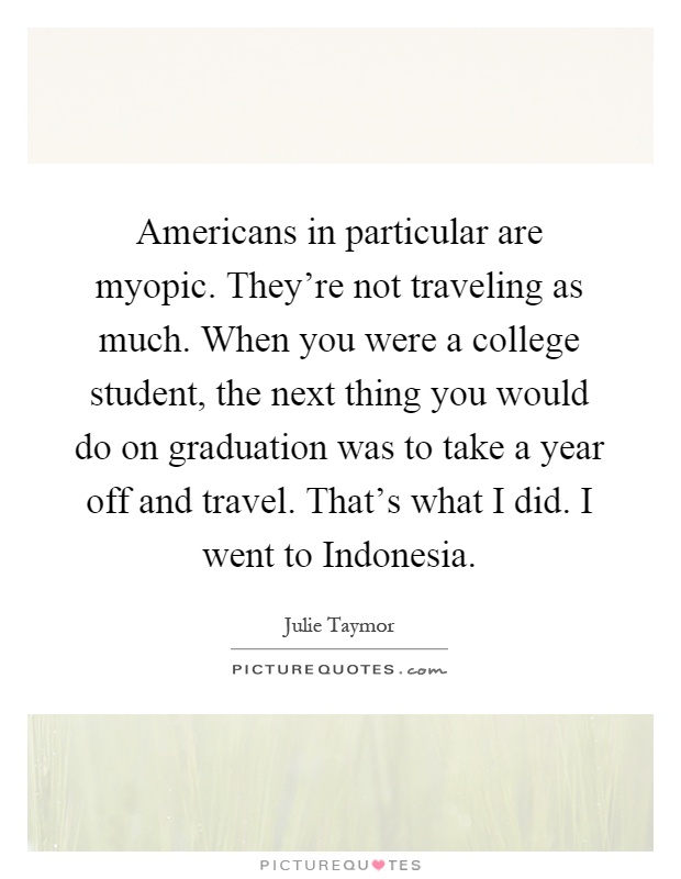 Americans in particular are myopic. They're not traveling as much. When you were a college student, the next thing you would do on graduation was to take a year off and travel. That's what I did. I went to Indonesia Picture Quote #1
