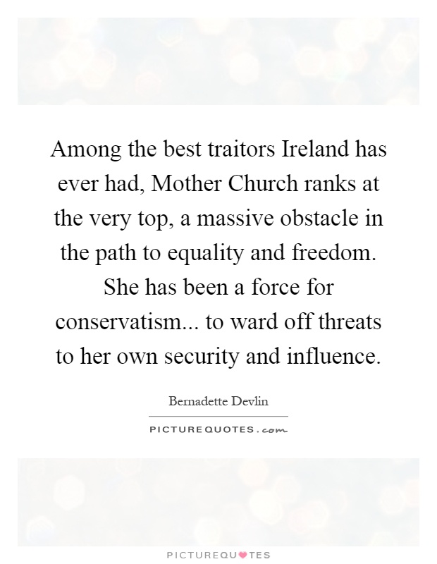 Among the best traitors Ireland has ever had, Mother Church ranks at the very top, a massive obstacle in the path to equality and freedom. She has been a force for conservatism... to ward off threats to her own security and influence Picture Quote #1