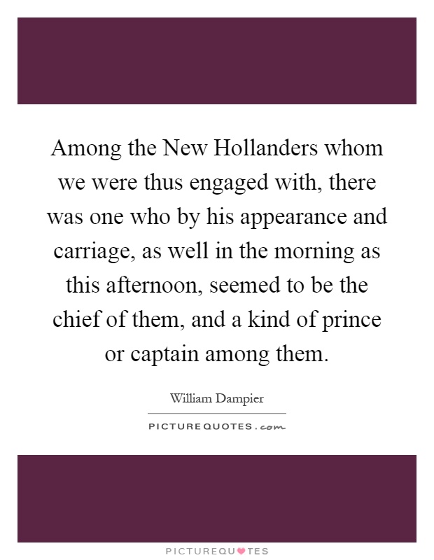 Among the New Hollanders whom we were thus engaged with, there was one who by his appearance and carriage, as well in the morning as this afternoon, seemed to be the chief of them, and a kind of prince or captain among them Picture Quote #1