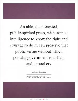 An able, disinterested, public-spirited press, with trained intelligence to know the right and courage to do it, can preserve that public virtue without which popular government is a sham and a mockery Picture Quote #1