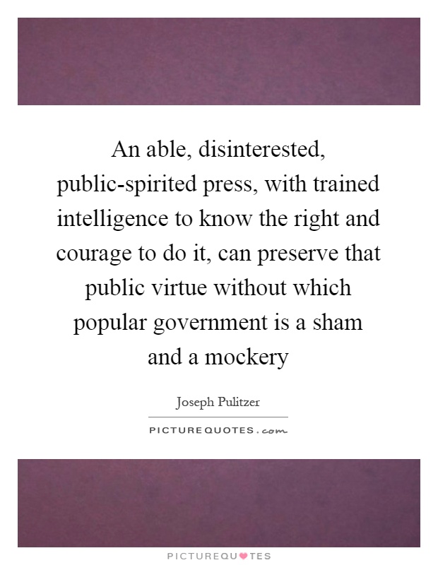 An able, disinterested, public-spirited press, with trained intelligence to know the right and courage to do it, can preserve that public virtue without which popular government is a sham and a mockery Picture Quote #1