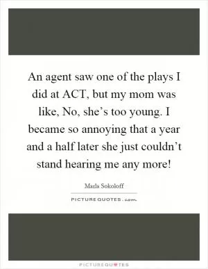 An agent saw one of the plays I did at ACT, but my mom was like, No, she’s too young. I became so annoying that a year and a half later she just couldn’t stand hearing me any more! Picture Quote #1