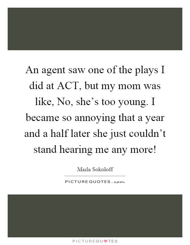An agent saw one of the plays I did at ACT, but my mom was like, No, she's too young. I became so annoying that a year and a half later she just couldn't stand hearing me any more! Picture Quote #1