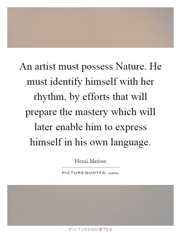 An artist must possess Nature. He must identify himself with her rhythm, by efforts that will prepare the mastery which will later enable him to express himself in his own language Picture Quote #1