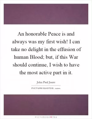 An honorable Peace is and always was my first wish! I can take no delight in the effusion of human Blood; but, if this War should continue, I wish to have the most active part in it Picture Quote #1