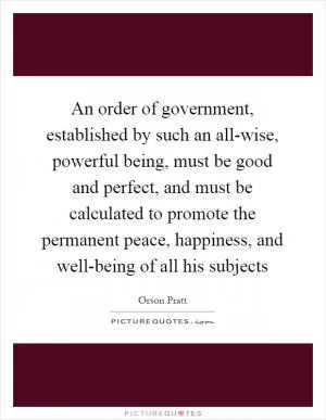 An order of government, established by such an all-wise, powerful being, must be good and perfect, and must be calculated to promote the permanent peace, happiness, and well-being of all his subjects Picture Quote #1