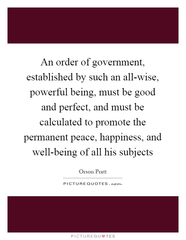An order of government, established by such an all-wise, powerful being, must be good and perfect, and must be calculated to promote the permanent peace, happiness, and well-being of all his subjects Picture Quote #1
