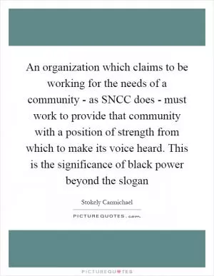 An organization which claims to be working for the needs of a community - as SNCC does - must work to provide that community with a position of strength from which to make its voice heard. This is the significance of black power beyond the slogan Picture Quote #1