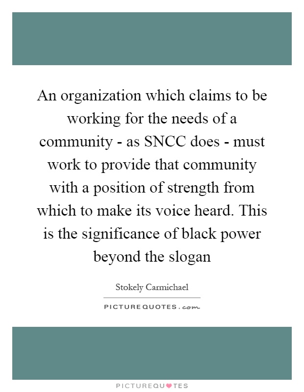 An organization which claims to be working for the needs of a community - as SNCC does - must work to provide that community with a position of strength from which to make its voice heard. This is the significance of black power beyond the slogan Picture Quote #1
