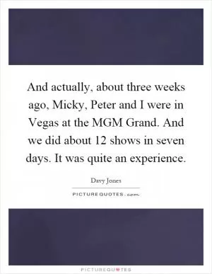 And actually, about three weeks ago, Micky, Peter and I were in Vegas at the MGM Grand. And we did about 12 shows in seven days. It was quite an experience Picture Quote #1