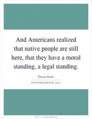 And Americans realized that native people are still here, that they have a moral standing, a legal standing Picture Quote #1