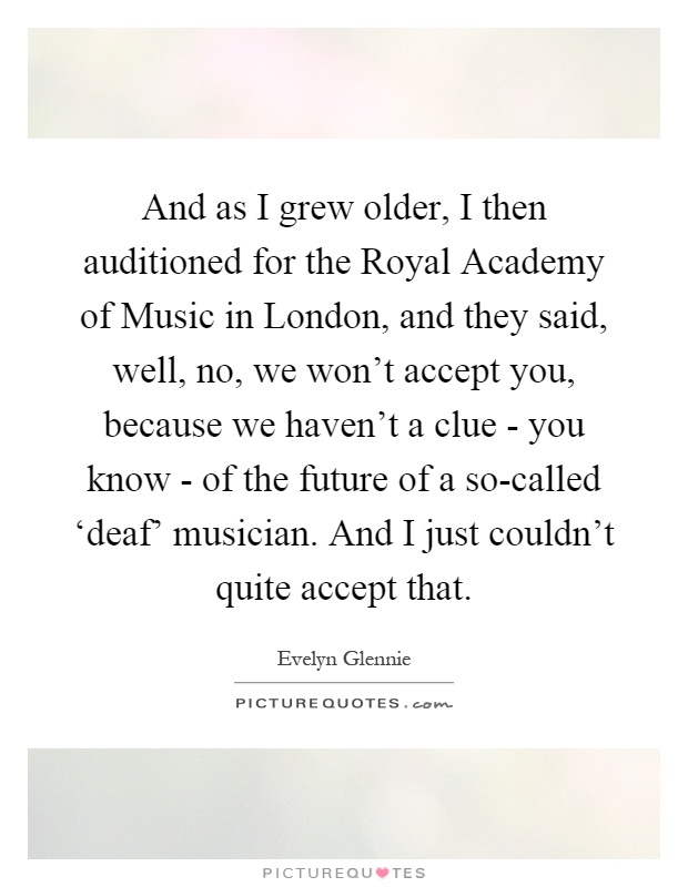 And as I grew older, I then auditioned for the Royal Academy of Music in London, and they said, well, no, we won't accept you, because we haven't a clue - you know - of the future of a so-called ‘deaf' musician. And I just couldn't quite accept that Picture Quote #1