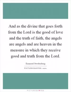 And as the divine that goes forth from the Lord is the good of love and the truth of faith, the angels are angels and are heaven in the measure in which they receive good and truth from the Lord Picture Quote #1