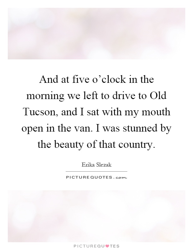 And at five o'clock in the morning we left to drive to Old Tucson, and I sat with my mouth open in the van. I was stunned by the beauty of that country Picture Quote #1