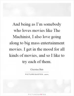 And being as I’m somebody who loves movies like The Machinist, I also love going along to big mass entertainment movies. I get in the mood for all kinds of movies, and so I like to try each of them Picture Quote #1