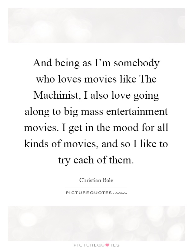 And being as I'm somebody who loves movies like The Machinist, I also love going along to big mass entertainment movies. I get in the mood for all kinds of movies, and so I like to try each of them Picture Quote #1