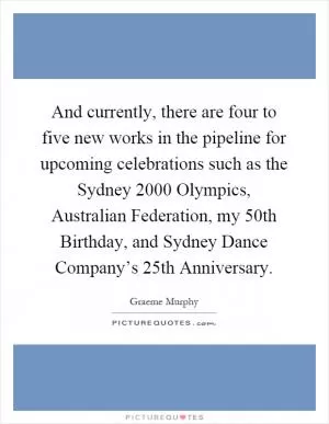 And currently, there are four to five new works in the pipeline for upcoming celebrations such as the Sydney 2000 Olympics, Australian Federation, my 50th Birthday, and Sydney Dance Company’s 25th Anniversary Picture Quote #1