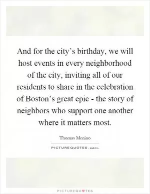 And for the city’s birthday, we will host events in every neighborhood of the city, inviting all of our residents to share in the celebration of Boston’s great epic - the story of neighbors who support one another where it matters most Picture Quote #1